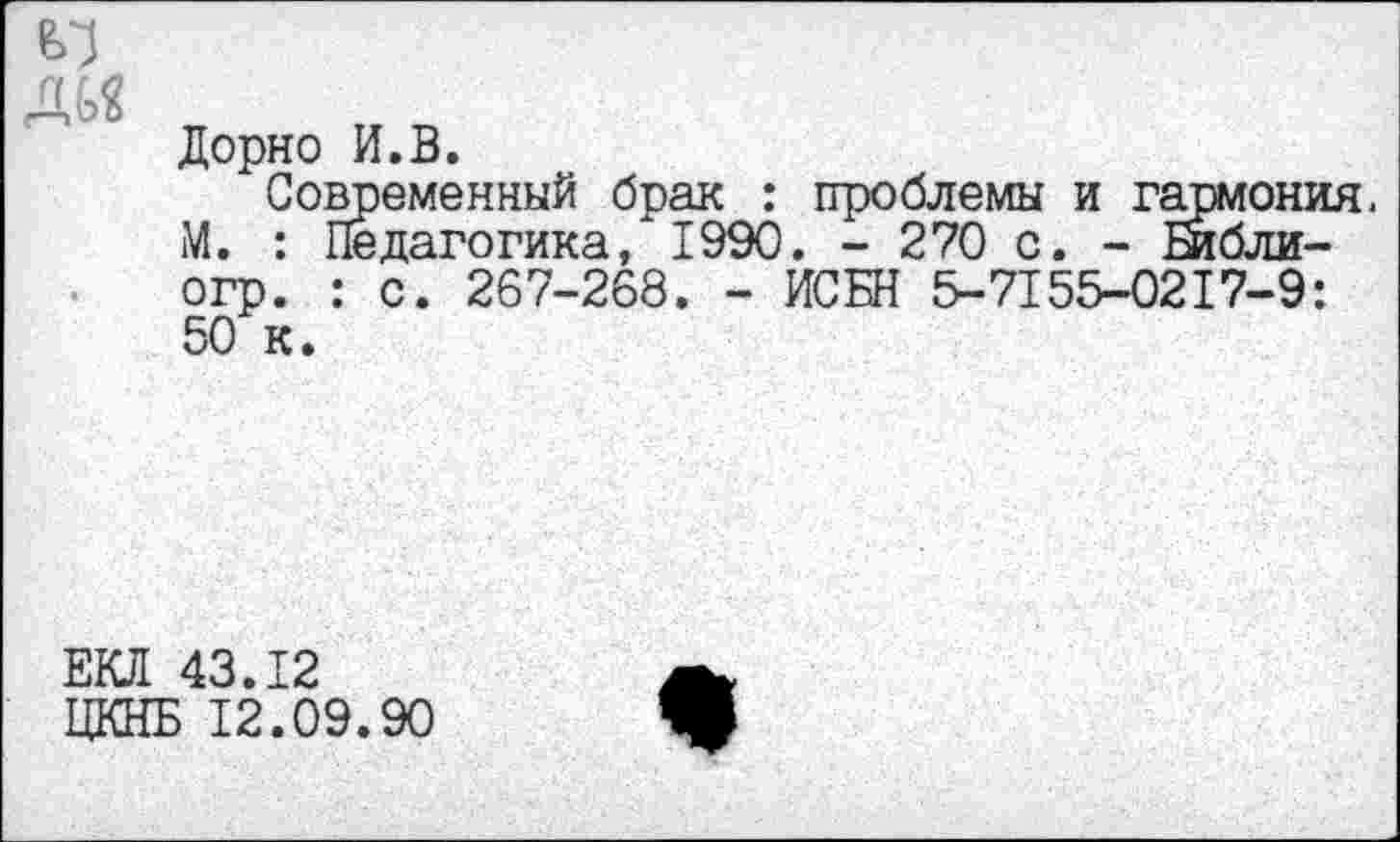 ﻿
Дорн о И.В.
Современный брак : проблемы и гарюния. М. : Педагогика/1990. - 270 с. - Библи-огр. : с. 267-268. - ИСБН 5-7155-0217-9: 50 к.
ЕКЛ 43.12 ЦКНБ 12.09.90